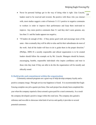 Helping Eagle Fencing Fly
19
 Never let personal feelings get in the way of doing what is right. Like Lincoln,
leaders need to be reserved and reverent. Be positive with those who you interact
with, most studies suggest a ratio of between 3:1-5:1 positive to negative comments
to workers in order to improve their performance and keep them motivated to
improve. Any more positive comments than 5:1 and they don’t seem genuine, any
less than 3:1 and the leader appears too negative.
 “If leaders do enough of this - if they praise good work and encourage more of the
same - then eventually they will be able to relax and let their subordinates do most of
the work. And all the leader will have to do is guide them in the proper direction.”
(Phillips, 2009) If a socially responsible and ethical organization is to be created
leaders should follow the example set by Mr. Lincoln. Managers should be honest,
encouraging, humble, responsible individuals who inspire confidence and trust in
those who they lead. If they are able to do this the organization will be morally and
ethically sound.
8. Build pride and commitment within the organization
Community outreach programs are a great way to help develop company loyalty and a
positive company image. Through service true happiness is found. It is recommended that Eagle
Fencing complete one job a quarter pro-bono. One such project has already been completed this
year when the company repaired a fence around a graveyard for a rural community. As a result
the company developed a positive image within this rural area. The company also gained a
reference and was able to showcase what kind of service and quality it provides to several
potential customers.
 