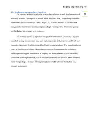 Helping Eagle Fencing Fly
21
10. Implement new products/services
The company will need to advertise new product offerings through the aforementioned
marketing avenues. Training will be needed, which involves a short 1-day training offered for
free from the product vendors (IFA/Steve Regan Co.). With the purchase of new tools and
changes in the current fence construction process Eagle Fencing will be able to offer quality
vinyl and chain link products to its customers.
The resources needed to implement new products and services, specifically vinyl and
chain link fencing include simple hand tools including special drills, wrenches, and levels and
measuring equipment. Simple training offered by the product vendors will be needed to educate
crews on installment techniques. Minor changes to current fence construction techniques
including cementing post holes instead of tamping, and the use of more accurate measuring
instruments including laser levels, will be needed to offer these new products. Other than these
minor changes Eagle Fencing is already prepared and suited to offer vinyl and chain link
products to customers.
 