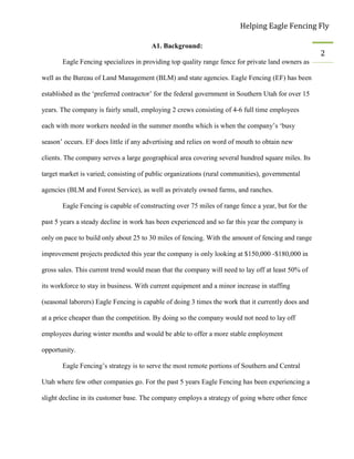 Helping Eagle Fencing Fly
2
A1. Background:
Eagle Fencing specializes in providing top quality range fence for private land owners as
well as the Bureau of Land Management (BLM) and state agencies. Eagle Fencing (EF) has been
established as the ‘preferred contractor’ for the federal government in Southern Utah for over 15
years. The company is fairly small, employing 2 crews consisting of 4-6 full time employees
each with more workers needed in the summer months which is when the company’s ‘busy
season’ occurs. EF does little if any advertising and relies on word of mouth to obtain new
clients. The company serves a large geographical area covering several hundred square miles. Its
target market is varied; consisting of public organizations (rural communities), governmental
agencies (BLM and Forest Service), as well as privately owned farms, and ranches.
Eagle Fencing is capable of constructing over 75 miles of range fence a year, but for the
past 5 years a steady decline in work has been experienced and so far this year the company is
only on pace to build only about 25 to 30 miles of fencing. With the amount of fencing and range
improvement projects predicted this year the company is only looking at $150,000 -$180,000 in
gross sales. This current trend would mean that the company will need to lay off at least 50% of
its workforce to stay in business. With current equipment and a minor increase in staffing
(seasonal laborers) Eagle Fencing is capable of doing 3 times the work that it currently does and
at a price cheaper than the competition. By doing so the company would not need to lay off
employees during winter months and would be able to offer a more stable employment
opportunity.
Eagle Fencing’s strategy is to serve the most remote portions of Southern and Central
Utah where few other companies go. For the past 5 years Eagle Fencing has been experiencing a
slight decline in its customer base. The company employs a strategy of going where other fence
 