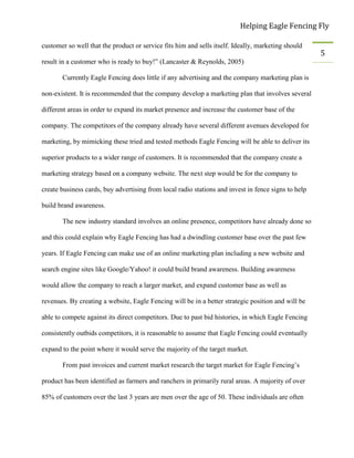 Helping Eagle Fencing Fly
5
customer so well that the product or service fits him and sells itself. Ideally, marketing should
result in a customer who is ready to buy!” (Lancaster & Reynolds, 2005)
Currently Eagle Fencing does little if any advertising and the company marketing plan is
non-existent. It is recommended that the company develop a marketing plan that involves several
different areas in order to expand its market presence and increase the customer base of the
company. The competitors of the company already have several different avenues developed for
marketing, by mimicking these tried and tested methods Eagle Fencing will be able to deliver its
superior products to a wider range of customers. It is recommended that the company create a
marketing strategy based on a company website. The next step would be for the company to
create business cards, buy advertising from local radio stations and invest in fence signs to help
build brand awareness.
The new industry standard involves an online presence, competitors have already done so
and this could explain why Eagle Fencing has had a dwindling customer base over the past few
years. If Eagle Fencing can make use of an online marketing plan including a new website and
search engine sites like Google/Yahoo! it could build brand awareness. Building awareness
would allow the company to reach a larger market, and expand customer base as well as
revenues. By creating a website, Eagle Fencing will be in a better strategic position and will be
able to compete against its direct competitors. Due to past bid histories, in which Eagle Fencing
consistently outbids competitors, it is reasonable to assume that Eagle Fencing could eventually
expand to the point where it would serve the majority of the target market.
From past invoices and current market research the target market for Eagle Fencing’s
product has been identified as farmers and ranchers in primarily rural areas. A majority of over
85% of customers over the last 3 years are men over the age of 50. These individuals are often
 