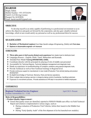 HARISH
Single, Indian.
Mobile Number: +971 557216391
Valid U.A.E Driving Licence
Passport No: K1054836
Email: harish.mech03@gmail.com
OBJECTIVE
To develop myself as an entity capable of performing in a professional environment so as to
achieve the objectives and goals set forward by the corporation, and also gain valuable technical
knowledge, which in turn would satisfy my personal as well as my professional thirst for success.
QUALIFICATION
 Bachelor of Mechanical engineer from Rajiv Gandhi college of Engineering, (India) with First class
 Diploma in Automobile engineer with honours
STRENGTHS
 Three plus years in Gulf country (Dubai) work experience from dealer level to distributor level.
 Languages Known: - English, Hindi, Tamil, Malayalam and Kannada.
 Attended New Model Training DFM MOTORS, CHINA.
 Coordinate directly with the principals by playing of role of middle east personnel
 Accountable for Technical Reports, Technical database management and diagnostic tools
 Hands on experience in troubleshooting of complex problems using special diagnostic tools.
 Provide Technical as well as Non-Technical trainings in Regional level.
 Provide continuous support to manufacturer in new model (Production Trial vehicle) testing and product
development.
 In-depth knowledge of Technical, Warranty, Parts and Service operations.
 Done multiple roles as being a service in charge by taking control of workshop, handling customers
 Exposure in recruitment process , Provide assistance to HR dept in recruitment of skilled employees
EXPERIENCE
Regional Technical Service Engineer April 2013- Present
Arabian Automobiles Co. - UAE
Roles & Responsibilities:
< Product Quality Improvement>
 Ensure that quality issues are identified, reported to NISSAN Middle east office via Field Technical
Report and solution is implemented in various stages, such as-
 During evaluation of Production Trial Vehicles, before their launch in the Middle East
region.
 During “Early Quality Audit” of the first shipment of (to be) launched new model(s).
 