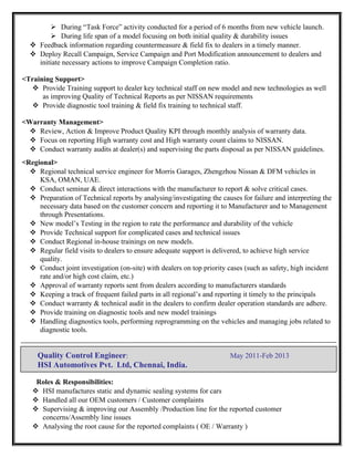  During “Task Force” activity conducted for a period of 6 months from new vehicle launch.
 During life span of a model focusing on both initial quality & durability issues
 Feedback information regarding countermeasure & field fix to dealers in a timely manner.
 Deploy Recall Campaign, Service Campaign and Port Modification announcement to dealers and
initiate necessary actions to improve Campaign Completion ratio.
<Training Support>
 Provide Training support to dealer key technical staff on new model and new technologies as well
as improving Quality of Technical Reports as per NISSAN requirements
 Provide diagnostic tool training & field fix training to technical staff.
<Warranty Management>
 Review, Action & Improve Product Quality KPI through monthly analysis of warranty data.
 Focus on reporting High warranty cost and High warranty count claims to NISSAN.
 Conduct warranty audits at dealer(s) and supervising the parts disposal as per NISSAN guidelines.
<Regional>
 Regional technical service engineer for Morris Garages, Zhengzhou Nissan & DFM vehicles in
KSA, OMAN, UAE.
 Conduct seminar & direct interactions with the manufacturer to report & solve critical cases.
 Preparation of Technical reports by analysing/investigating the causes for failure and interpreting the
necessary data based on the customer concern and reporting it to Manufacturer and to Management
through Presentations.
 New model’s Testing in the region to rate the performance and durability of the vehicle
 Provide Technical support for complicated cases and technical issues
 Conduct Regional in-house trainings on new models.
 Regular field visits to dealers to ensure adequate support is delivered, to achieve high service
quality.
 Conduct joint investigation (on-site) with dealers on top priority cases (such as safety, high incident
rate and/or high cost claim, etc.)
 Approval of warranty reports sent from dealers according to manufacturers standards
 Keeping a track of frequent failed parts in all regional’s and reporting it timely to the principals
 Conduct warranty & technical audit in the dealers to confirm dealer operation standards are adhere.
 Provide training on diagnostic tools and new model trainings
 Handling diagnostics tools, performing reprogramming on the vehicles and managing jobs related to
diagnostic tools.
Quality Control Engineer: May 2011-Feb 2013
HSI Automotives Pvt. Ltd, Chennai, India.
Roles & Responsibilities:
 HSI manufactures static and dynamic sealing systems for cars
 Handled all our OEM customers / Customer complaints
 Supervising & improving our Assembly /Production line for the reported customer
concerns/Assembly line issues
 Analysing the root cause for the reported complaints ( OE / Warranty )
 