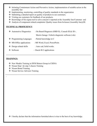  Initiating Containment Action and Preventive Action, implementation of suitable action in the
assembly line
 Implementing, monitoring, controlling of quality standards in the organization
 Submitting a detailed report on quality of products to our customers.
 Visiting our customers for feedback of our products.
 Knowledge of Six-sigma tool to solve concern’s reported at the Assembly line/Customer end
 Analysis of component related complaints/ Quality issues from In-house (Assembly line),OE.
TECHNICAL PROFICIENCY
 Automotive Diagnostics : On Board Diagnosis (OBD II), Consult III & III+,
Morris Garage -Vehicle diagnostic software (vds)
 Programming Languages : Partial knowledge in C
 MS-Office applications : MS Word, Excel, PowerPoint.
 Design related skills : Auto cad, Solid works.
 Software : Oracle R12 applications
TRAININGS:
 New Models Training in DFM Motors Group in CHINA
 Nissan Step 1 & step 2 chassis Training
 Nissan Brand Training
 Nissan Service Advisors Training
 I hereby declare that the information furnished above is true to the best of my knowledge.
 