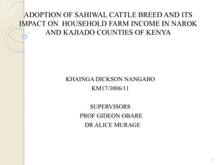 ADOPTION OF SAHIWAL CATTLE BREED AND ITS
IMPACT ON HOUSEHOLD FARM INCOME IN NAROK
AND KAJIADO COUNTIES OF KENYA
KHAINGA DICKSON NANGABO
KM17/3006/11
SUPERVISORS
PROF GIDEON OBARE
DR ALICE MURAGE
1
 