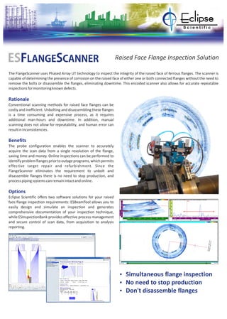 The FlangeScanner uses Phased Array UT technology to inspect the integrity of the raised face of ferrous flanges. The scanner is
capable of determining the presence of corrosion on the raised face of either one or both connected flanges without the need to
remove the bolts or disassemble the flanges, eliminating downtime. This encoded scanner also allows for accurate repeatable
inspectionsformonitoringknowndefects.
Rationale
Benefits
Options
Conventional scanning methods for raised face flanges can be
costly and inefficient. Unbolting and disassembling these flanges
is a time consuming and expensive process, as it requires
additional man-hours and downtime. In addition, manual
scanning does not allow for repeatability, and human error can
resultininconsistencies.
The probe configuration enables the scanner to accurately
acquire the scan data from a single revolution of the flange,
saving time and money. Online inspections can be performed to
identifyproblemflangespriortooutageprograms,whichpermits
effective target repair and refurbishment. Since the
FlangeScanner eliminates the requirement to unbolt and
disassemble flanges there is no need to stop production, and
processpipingsystemscanremainintactandonline.
Eclipse Scientific offers two software solutions for your raised
face flange inspection requirements: ESBeamTool allows you to
easily design and simulate an inspection and generates
comprehensive documentation of your inspection technique,
while ESInspectionBank provides effective process management
and secure control of scan data, from acquisition to analysis
reporting.
ESFLANGESCANNER Raised Face Flange Inspection Solution
Ÿ Simultaneous flange inspection
Ÿ No need to stop production
Ÿ Don't disassemble flanges
 