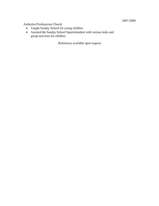 Amberlea Presbyterian Church
• Taught Sunday School for young children
• Assisted the Sunday School Superintendent with various tasks and
group activities for children
2007-2008
References available upon request
 