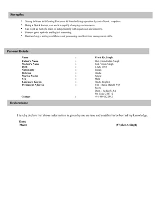 Strengths:
• Strong believer in following Processes & Standardizing operation by use of tools, templates.
• Being a Quick learner, can work in rapidly changing environments.
• Can work as part of a team or independently with equal ease and sincerity.
• Possess good aptitude and logical reasoning.
• Hardworking, exuding confidence and possessing excellent time management skills.
Personal Details:
Name : Vivek Kr. Singh
Father’s Name : Shri. Jitendra Kr. Singh
Mother’s Name : Smt. Vimla Singh
DOB : 1 July 1993
Nationality : Indian
Religion : Hindu
Marital Status : Single
Sex : Male
Language Known : Hindi, English
Permanent Address : Vill. - Bania Bandh P/O-
Rasra
Distt. - Ballia (U.P.)
Pin Code-221712
Contact : +91-9891122542
Declarations:
I hereby declare that above information is given by me are true and certified to be best of my knowledge.
Date:
Place: (Vivek Kr. Singh)
 