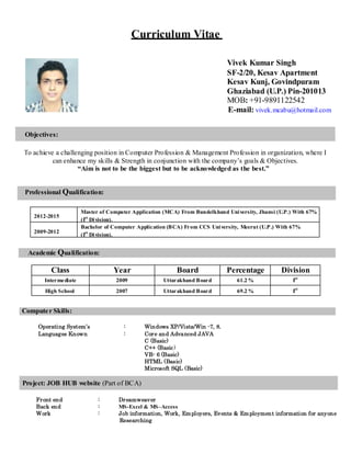 Curriculum Vitae
Objectives:
Vivek Kumar Singh
SF-2/20, Kesav Apartment
Kesav Kunj, Govindpuram
Ghaziabad (U.P.) Pin-201013
MOB: +91-9891122542
E-mail: vivek.mcabu@hotmail.com
To achieve a challenging position in Computer Profession & Management Profession in organization, where I
can enhance my skills & Strength in conjunction with the company’s goals & Objectives.
“Aim is not to be the biggest but to be acknowledged as the best.”
Professional Qualification:
2012-2015
Master of Computer Application (MCA) From Bundelkhand University, Jhansi (U.P.) With 67%
(Ist
Division).
2009-2012
Bachelor of Computer Application (BCA) From CCS University, Meerut (U.P.) With 67%
(Ist
Division).
Academic Qualification:
Class Year Board Percentage Division
Intermediate 2009 Uttarakhand Board 61.2 % Ist
High School 2007 Uttarakhand Board 69.2 % Ist
Computer Skills:
Operating System’s : Windows XP/Vista/Win -7, 8.
Languages Known : Core and Advanced JAVA
C (Basic)
C++ (Basic)
VB- 6 (Basic)
HTML (Basic)
Microsoft SQL (Basic)
Project: JOB HUB website (Part of BCA)
Front end : Dreamweaver
Back end : MS-Excel & MS–Access
Work : Job information, Work, Employers, Events & Employment information for anyone
Researching
 