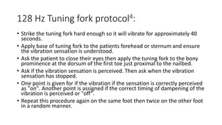 128 Hz Tuning fork protocol4:
• Strike the tuning fork hard enough so it will vibrate for approximately 40
seconds.
• Apply base of tuning fork to the patients forehead or sternum and ensure
the vibration sensation is understood.
• Ask the patient to close their eyes then apply the tuning fork to the bony
prominence at the dorsum of the first toe just proximal to the nailbed.
• Ask if the vibration sensation is perceived. Then ask when the vibration
sensation has stopped.
• One point is given for if the vibration if the sensation is correctly perceived
as "on". Another point is assigned if the correct timing of dampening of the
vibration is perceived or "off".
• Repeat this procedure again on the same foot then twice on the other foot
in a random manner.
 