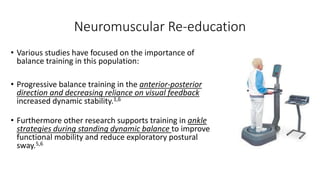 Neuromuscular Re-education
• Various studies have focused on the importance of
balance training in this population:
• Progressive balance training in the anterior-posterior
direction and decreasing reliance on visual feedback
increased dynamic stability.1,6
• Furthermore other research supports training in ankle
strategies during standing dynamic balance to improve
functional mobility and reduce exploratory postural
sway.5,6
 