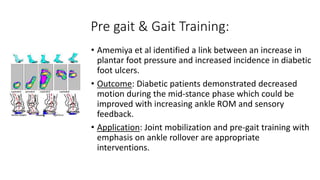 Pre gait & Gait Training:
• Amemiya et al identified a link between an increase in
plantar foot pressure and increased incidence in diabetic
foot ulcers.
• Outcome: Diabetic patients demonstrated decreased
motion during the mid-stance phase which could be
improved with increasing ankle ROM and sensory
feedback.
• Application: Joint mobilization and pre-gait training with
emphasis on ankle rollover are appropriate
interventions.
 