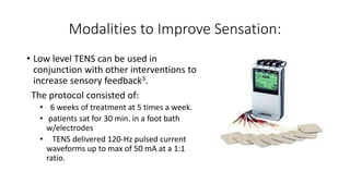 Modalities to Improve Sensation:
• Low level TENS can be used in
conjunction with other interventions to
increase sensory feedback3.
The protocol consisted of:
• 6 weeks of treatment at 5 times a week.
• patients sat for 30 min. in a foot bath
w/electrodes
• TENS delivered 120-Hz pulsed current
waveforms up to max of 50 mA at a 1:1
ratio.
 