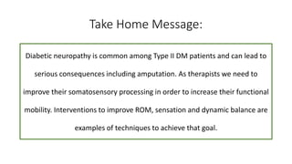 Take Home Message:
Diabetic neuropathy is common among Type II DM patients and can lead to
serious consequences including amputation. As therapists we need to
improve their somatosensory processing in order to increase their functional
mobility. Interventions to improve ROM, sensation and dynamic balance are
examples of techniques to achieve that goal.
 