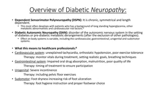 Overview of Diabetic Neuropathy:
• Dependent Sensorimotor Polyneuropathy (DSPN): It is chronic, symmetrical and length
dependent.
• This most often develops with patients who has a background of long standing hyperglycemia, other
metabolic abnormalities and cardiovascular risk factors.8
• Diabetic Autonomic Neuropathy (DAN): disorder of the autonomic nervous system in the setting
of diabetes or pre-diabetic metabolic derangements (after the exclusion of other pathologies).
• Effect on body systems is variable, including the cardiovascular, gastrointestinal, urogenital and sudomotor
systems.
• What this means to healthcare professionals:8
• Cardiovascular system: unexplained tachycardia, orthostatic hypotension, poor exercise tolerance
Therapy: monitor vitals during treatment, setting realistic goals, breathing techniques
• Gastrointestinal system: Impaired oral drug absorption, malnutrition, poor quality of life
Therapy: timing of treatment to ensure participation
• Urogenital: Severe incontinence
Therapy: including pelvic floor exercises
• Sudomotor: Foot dryness increasing risk of foot ulceration
Therapy: foot hygiene instruction and proper footwear choice
 