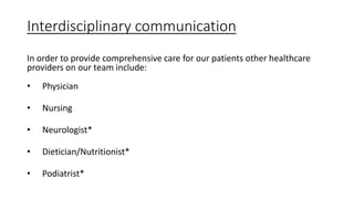 Interdisciplinary communication
In order to provide comprehensive care for our patients other healthcare
providers on our team include:
• Physician
• Nursing
• Neurologist*
• Dietician/Nutritionist*
• Podiatrist*
 