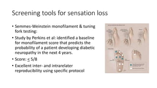 Screening tools for sensation loss
• Semmes-Weinstein monofilament & tuning
fork testing:
• Study by Perkins et al: identified a baseline
for monofilament score that predicts the
probability of a patient developing diabetic
neuropathy in the next 4 years.
• Score: < 5/8
• Excellent inter- and intrarelater
reproducibility using specific protocol
 
