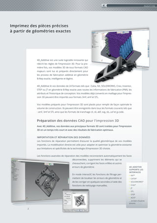 Imprimez des pièces précises
à partir de géométries exactes
Imprimez des pièces précises
à partir de géométries exactes
4D_Additive est une suite logicielle innovante qui
réécrit les règles de l’impression 3D. Pour la pre-
mière fois, vos modèles 3D de tous formats CAO
majeurs sont lus et préparés directement pour
les process de fabrication additive en géométrie
B-Rep exacte, intelligente et légère.
4D_Additive lit vos données de 24 formats tels que : Catia, NX, SOLIDWORKS, Creo, Inventor,
STEP ou JT en géométrie B-Rep exacte avec toutes les informations de fabrication (PMI), les
attributs et l'historique de conception. Vos modèles déjà convertis en maillage pour l’impres-
sion 3D peuvent être importés aux formats 3mf, amf et STL.
Vos modèles préparés pour l'impression 3D sont placés pour remplir de façon optimale le
volume de construction. Ils peuvent être enregistrés dans tous les formats courants tels que
: amf, 3mf et STL ainsi que les formats de tranchage cli, sli, abf, svg, sls, usf et g-code.
Préparation des données CAO pour l'impression 3D
Avec 4D_Additive, vos données aux principaux formats 3D sont traitées pour l’impression
3D en un temps très court et avec des résultats de fabrication optimaux.
IMPORTATION ET RÉPARATION DES DONNÉES
Les fonctions de réparation permettent d’assurer la qualité géométrique de vos modèles
importés. La modélisation directe est utile pour adapter et optimiser la géométrie existante
aux limitations et spécificités de la technologie d’impression 3D choisie.
Les fonctions avancées de réparation des modèles reconnectent automatiquement les faces
déconnectées, suppriment les éléments qui se
chevauchent, corrigent les faces vrillées et autres
erreurs de géométrie.
En mode interactif, les fonctions de filtrage per-
mettent de localiser les erreurs de géométrie et
de les corriger en quelques secondes à l'aide des
fonctions de nettoyage manuelles.
2
ADDITIVE
4D_ADDITIVE
SUPPORTE LES
INTERFACES
• NX™
• CATIA®
• SOLIDWORKS®
• Creo®
• JT
• STL
• STEP
• ACIS®
... et bien d'autres
encore.
 