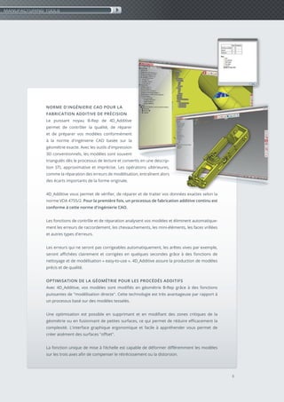 NORME D'INGÉNIERIE CAO POUR LA
FABRICATION ADDITIVE DE PRÉCISION
Le puissant noyau B-Rep de 4D_Additive
permet de contrôler la qualité, de réparer
et de préparer vos modèles conformément
à la norme d'ingénierie CAO basée sur la
géométrie exacte. Avec les outils d'impression
3D conventionnels, les modèles sont souvent
triangulés dès le processus de lecture et convertis en une descrip-
tion STL approximative et imprécise. Les opérations ultérieures,
comme la réparation des erreurs de modélisation, entraînent alors
des écarts importants de la forme originale.
4D_Additive vous permet de vérifier, de réparer et de traiter vos données exactes selon la
norme VDA 4755/2. Pour la première fois, un processus de fabrication additive continu est
conforme à cette norme d'ingénierie CAO.
Les fonctions de contrôle et de réparation analysent vos modèles et éliminent automatique-
ment les erreurs de raccordement, les chevauchements, les mini-éléments, les faces vrillées
et autres types d'erreurs.
Les erreurs qui ne seront pas corrigeables automatiquement, les arêtes vives par exemple,
seront affichées clairement et corrigées en quelques secondes grâce à des fonctions de
nettoyage et de modélisation « easy-to-use ». 4D_Additive assure la production de modèles
précis et de qualité.
OPTIMISATION DE LA GÉOMÉTRIE POUR LES PROCÉDÉS ADDITIFS
Avec 4D_Additive, vos modèles sont modifiés en géométrie B-Rep grâce à des fonctions
puissantes de "modélisation directe". Cette technologie est très avantageuse par rapport à
un processus basé sur des modèles tesselés.
Une optimisation est possible en supprimant et en modifiant des zones critiques de la
géométrie ou en fusionnant de petites surfaces, ce qui permet de réduire efficacement la
complexité. L'interface graphique ergonomique et facile à appréhender vous permet de
créer aisément des surfaces "offset".
La fonction unique de mise à l'échelle est capable de déformer différemment les modèles
sur les trois axes afin de compenser le rétrécissement ou la distorsion.
3
MANUFACTURING TOOLS
 