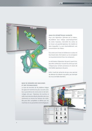 4
ANALYSE GÉOMÉTRIQUE AVANCÉE
Pour une répartition optimale de la chaleur,
4D_Additive vous indique automatiquement
les zones massives, c'est-à-dire les zones où
se trouve une grande épaisseur de matière et
dans lesquelles il y aura éventuellement une
concentration de chaleur.
Ces zones sont mises en évidence en couleur et
fournissent des informations sur la conception
ou le positionnement futur du composant.
Le vérificateur d'épaisseur de paroi, quant à lui,
peut-être utilisé pour trouver les zones qui sont
critiques pour certains processus en raison de
très faibles épaisseurs de paroi.
Enfin, l'outil de recherche de jeu vous permet
de détecter les détails trop petits, par exemple
les trous de faible diamètre.
BASE DE DONNÉES DES MACHINES
ET DES TECHNOLOGIES
La base de données de 4D_Additive intègre
les types de machines les plus courants avec
leurs paramètres de construction et de tech-
nologie, tels que : l'épaisseur de couches, la
taille maximale des détails (diamètre de trous
minimum) ou encore les facteurs de coûts.
Elle peut être complétée et définie par vos
machines et vos paramètres technologiques.
ADDITIVE
 