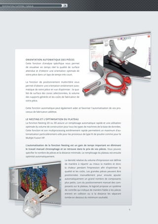 5
ORIENTATION AUTOMATIQUE DES PIÈCES
Cette fonction d'analyse spécifique vous permet
de visualiser en temps réel la qualité de surface
attendue et d'obtenir une orientation optimale de
votre pièce dans un laps de temps très court.
La fonction de positionnement multicritère vous
permet d'obtenir une orientation entièrement auto-
matique de votre pièce en vue d’optimiser : la qua-
lité de surface des zones sélectionnées, le volume
des supports générés et les coûts de fabrication de
votre pièce.
Cette fonction automatique peut également aider et favoriser l'automatisation de vos pro-
cessus de fabrication additive.
LE NESTING ET L'OPTIMISATION DU PLATEAU
La fonction Nesting 2D ou 3D assure un remplissage automatique rapide et une utilisation
optimale du volume de construction pour tous les types de machines de la base de données.
Cette fonction et son multiprocessing extrêmement rapide permettent un maximum d'au-
tomatisation particulièrement utile pour les processus de type lit de poudre comme pour le
Multijet Fusion HP.
L’automatisation de la fonction Nesting est un gain de temps important en éliminant
le travail manuel chronophage et se retrouve dans le prix de vos pièces. Vous pouvez
spécifier le nombre de pièces et la distance minimale. Le remplissage du plateau est ensuite
optimisé automatiquement.
La densité relative du volume d’impression est définie
de manière à répartir au mieux la matière et donc
la chaleur pendant l’impression afin d'optimiser la
qualité et les coûts. Les grandes pièces peuvent être
positionnées manuellement pour ensuite ajouter
automatiquement un grand nombre de composants
plus petits. Lors du positionnement manuel des com-
posants sur le plateau, le logiciel propose un système
de contrôle qui indique de manière fiable si les pièces
entrent en collision ou si la distance les séparant
tombe en dessous du minimum souhaité.
MANUFACTURING TOOLS
 