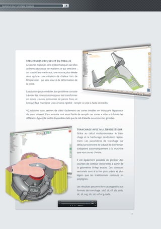 7
STRUCTURES CREUSES ET EN TREILLIS
Les zones massives sont problématiques car elles
utilisent beaucoup de matière ce qui entraîne :
un surcoût en matériaux, une masse plus élevée
ainsi qu’une concentration de chaleur lors de
l’impression - qui sera source de déformation de
la pièce.
La solution pour remédier à ce problème consiste
à évider les zones massives pour les transformer
en zones creuses, entourées de parois fines, et
lorsqu’il faut maintenir une certaine rigidité : remplir ce vide à l’aide de treillis.
4D_Additive vous permet de créer facilement ces zones évidées en indiquant l’épaisseur
de paroi désirée. Il est ensuite tout aussi facile de remplir ces zones « vides » à l’aide des
différents types de treillis disponibles tels que le nid d’abeille ou encore les giroïdes.
TRANCHAGE AVEC MULTIPROCESSEUR
Grâce au calcul multiprocesseur le tran-
chage et le hachurage s’exécutent rapide-
ment. Les paramètres de tranchage par
défaut proviennent de la base de données et
s’adaptent automatiquement à la machine
que vous aurez choisie.
Il est également possible de générer des
courbes de contour vectorielles à partir de
la géométrie B-Rep exacte. Ces contours
vectoriels sont à la fois plus précis et plus
légers que les traditionnels contours en
polylignes.
Les résultats peuvent être sauvegardés aux
formats de tranchage : abf, cli, clf, cls, cmb,
slc, sli, svg, sls, ssl, usf et g-code.
MANUFACTURING TOOLS
 