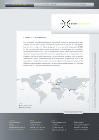 8
4D_ADDITIVE
ALLEMAGNE
CoreTechnologie GmbH
Klinger 5
D-63776 Mömbris
Téléphone: +49 (0)6029 98999-10
info@de.coretechnologie.com
FRANCE
CoreTechnologie Vente
151 Route de Vourles
F-69230 Saint-Genis_Laval
Téléphone: +33 (0)4 78 61 79 42
info@fr.coretechnologie.com
JAPON
CoreTechnologie Asia Co. Ltd
〒 100-0006
Tokyo Chiyoda-ku Yurakucho
1-6-3 Hibiya Eisen Bldg.
Téléphone: +81 (0) 3 35 91 26 19
info@jp.coretechnologie.com
U.S.A.
CoreTechnologie Inc.
20750 Civic Center Drive, Ste 370
Southfield, Michigan 48076
Téléphone: +1 (248) 996 8464
info@us.coretechnologie.com
Détroit
Lyon
Casablanca
Francfort
Turin
Bangalore
Tokyo
Filiale
Centre de développement
Revendeurs principaux
www.coretechnologie.com
Dublin
05/2020
Marquesdéposées:CATIA®
etSOLIDWORKS®
sontdesmarquesdéposéesdeDassaultSystèmes.LelogicielNX™
dansleportfoliodeTecnomatix®
estunemarquedéposéedeSiemensProductLifecycleManagementSoftwareInc.
Creo®
estunemarquedéposéedePTCInc.3D_Evolution®
estunemarquedéposéedeCTCoreTechnologieGmbH.
À PROPOS DE CORETECHNOLOGIE
CoreTechnologie est un éditeur de logiciels international implanté en Allemagne, en France,
aux États-Unis, en Italie, au Japon, en Inde et en Irlande. Dans le domaine de l'interopérabi-
lité, nous sommes le premier éditeur de logiciels de conversion et de collaboration CAO 3D
les plus complets disponibles à ce jour. Notre objectif est de développer des technologies
innovantes pour répondre aux futurs challenges de nos clients, d’optimiser l'interopérabilité
et soutenir les organisations en rationalisant leur gestion du cycle de vie des produits. Nous
travaillons avec des processus automatisés hautement perfectionnés et nous conservons
une longueur d'avance sur les technologies les plus innovantes. Notre priorité absolue : que
nos solutions s'adaptent à toutes les prochaines exigences techniques et humaines. Nos
400 leaders-clients sont les grands acteurs de l'automobile, de l'aérospatiale, de l'ingénierie
mécanique et de l'industrie des biens de consommation.
 