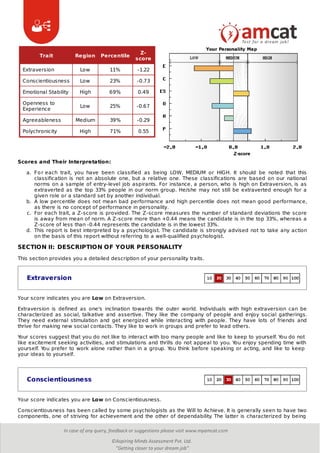 Trait Region Percentile
Z-
score
Extraversion Low 11% -1.22
Conscientiousness Low 23% -0.73
Emotional Stability High 69% 0.49
Openness to
Experience
Low 25% -0.67
Agreeableness Medium 39% -0.29
Polychronicity High 71% 0.55
Scores and Their Interpretation:
a. For each trait, you have been classified as being LOW, MEDIUM or HIGH. It should be noted that this
classification is not an absolute one, but a relative one. These classifications are based on our national
norms on a sample of entry-level job aspirants. For instance, a person, who is high on Extraversion, is as
extraverted as the top 33% people in our norm group. He/she may not still be extraverted enough for a
given role or a standard set by another individual.
b. A low percentile does not mean bad performance and high percentile does not mean good performance,
as there is no concept of performance in personality.
c. For each trait, a Z-score is provided. The Z-score measures the number of standard deviations the score
is away from mean of norm. A Z-score more than +0.44 means the candidate is in the top 33%, whereas a
Z-score of less than -0.44 represents the candidate is in the lowest 33%.
d. This report is best interpreted by a psychologist. The candidate is strongly advised not to take any action
on the basis of this report without referring to a well-qualified psychologist.
SECTION II: DESCRIPTION OF YOUR PERSONALITY
This section provides you a detailed description of your personality traits.
Extraversion
Your score indicates you are Low on Extraversion.
Extraversion is defined as one's inclination towards the outer world. Individuals with high extraversion can be
characterized as social, talkative and assertive. They like the company of people and enjoy social gatherings.
They need external stimulation and get energized while interacting with people. They have lots of friends and
thrive for making new social contacts. They like to work in groups and prefer to lead others.
Your scores suggest that you do not like to interact with too many people and like to keep to yourself. You do not
like excitement seeking activities, and stimulations and thrills do not appeal to you. You enjoy spending time with
yourself. You prefer to work alone rather than in a group. You think before speaking or acting, and like to keep
your ideas to yourself.
Conscientiousness
Your score indicates you are Low on Conscientiousness.
Conscientiousness has been called by some psychologists as the Will to Achieve. It is generally seen to have two
components, one of striving for achievement and the other of dependability. The latter is characterized by being
 