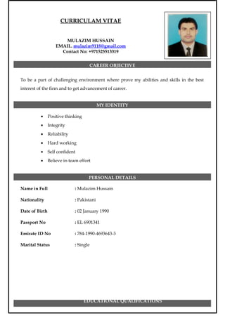 CURRICULAM VITAE
MULAZIM HUSSAIN
EMAIL. mulazim9118@gmail.com
Contact No: +971525513319
CAREER OBJECTIVE
To be a part of challenging environment where prove my abilities and skills in the best
interest of the firm and to get advancement of career.
MY IDENTITY
• Positive thinking
• Integrity
• Reliability
• Hard working
• Self confident
• Believe in team effort
PERSONAL DETAILS
Name in Full : Mulazim Hussain
Nationality : Pakistani
Date of Birth : 02 January 1990
Passport No : EL 6901341
Emirate ID No : 784-1990-4693643-3
Marital Status : Single
EDUCATIONAL QUALIFICATIONS
 