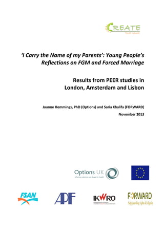 ‘I Carry the Name of my Parents’: Young People’s
Reflections on FGM and Forced Marriage
Results from PEER studies in
London, Amsterdam and Lisbon
Joanne Hemmings, PhD (Options) and Saria Khalifa (FORWARD)
November 2013
 