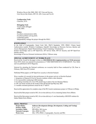 Windows flavors like 2000, 2003, XP, Vista and Servers.
Unix flavors like Solaris, HP-UX, AIX, Linux and Tru-64.
Configuration Tools
Clearcase, SVN.
Debugging Tools
Visual studio debugger
GDB, DBX
Others
Excellent communication skills.
Excellent problem solving skills.
Leadership quality.
Independently manage the project through the SDLC.
KNOWLEDGE
In the field of Cryptography, Smart Card, SSL, PKCS Standards, VPN, IPSEC, Claims based
Authorization models, Windows CardsSpace, OpenID. Knowledge on Directory Services, Identity and
Access Management, Digital Watermarking, Cloud Computing, Virtualization
Product Knowledge such as HP OpenView, HP Service Desk, HP-UX Security and HP OpenView
Patches release.
Knowledge of Service Oriented Architecture (SOA), VMware setup.
SPECIAL ACHIEVEMENT AT WORK PLACE
Received the Award for the paper written on 1024/2048-bit RSA implementation on 32-bit processor
from IETE which was selected for presentation at "33RD MIDTERM IETE SYMPOSIUM", New Delhi
and was published in IETE Magazine.
Selected for attending the National conference on e-security held in Pune conducted by CSI, Pune in
February 2003 from ITI Limited.
Published White papers on HP OpenView security in Hewlett Packard.
Won a number of e-awards for best performance in the project activity in Hewlett-Packard.
1. Integration of Openssl 0.9.8a for Security modules within a short duration
2. For successfully conducting L400 trainings
3. For taking ownership of L-Core CPE and driving to achieve the new Business Metrics
4. CPE case buster awards for the month of Dec 06/Jan/Feb/Apr/May/July 2007.
5. 6 months consistent performer award for the 2nd
half 07.
Received the appreciation for complete setup of the PII Console maintenance project in VMware in Philips.
Received the Best project award at HCL for on time delivery of Live streaming feature from offshore.
Received the Best project award at HCL for on time delivery of core functionality of BUSITS solution for
Indian Market from offshore.
SKILL PROFILE
Project Roles: Software Development (Design, Development, Coding and Testing)
Primary Skills: C, C++, C#.
Secondary Skills: MS Office, MS Access.
Network Concepts:
Work Area:
SSL, IPSEC & VPN.
SSL, VPN, IPSEC, Cryptography, Security and PKI.
3
 