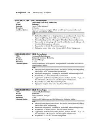 Configuration Tools Clearcase, SVN. Collabnet.
RECENT PROJECT (HCL Technologies)
Title:
Client:
Smart Edge Line card, Networking
Ericsson.
Position: Senior Project Manager.
Duration:
Job Description:
6 Months.
Team supports in resolving the defects raised by end customer on the smart
edge line card software module.
Role
• Defect fix and delivery of the project tasks in accordance with project plan
by ensuring Quality, Deliverables, Cost and Features as per Ericsson.
• Ensure that the project is following the defined and documented processes.
• Responsible for interacting with other SE module for smooth delivery with
interdependent module co-ordination.
• Responsible for Cost & Resource management.
• Update the project status to the Ericsson & HCL Senior Management
EARLIER PROJECT (HCL Technologies)
Title:
Client:
Automobile, Infotainment
Panasonic Germany (Daimler).
Position: Program Manager.
Duration:
Job Description:
1 year.
Panasonic Germany group provides New generation solution for Mercedes Car
manufacturers Daimler.
Role
• Delivery of the project in accordance with project plan by ensuring Quality,
Deliverables, Cost and Features as per Daimler.
• Ensure that the project is following the defined and documented processes.
• Responsible for Onsite and offshore co-ordination.
• Approve the product quality of the projects, products after the Test, (i.e. is
the deliverables OK to deliver) with the support from the team.
• Responsible for Cost & Resource management.
• Update the program status to the HCL Senior Management
EARLIER PROJECT (HCL Technologies)
Title:
Client:
Automobile, Infotainment
Panasonic.
Position: Senior Technical Manager.
Duration:
Job Description:
1 year.
Panasonic BUSITS group provides ITS solution for Indian Market.
Role
• Delivery of the project in accordance with project plan by ensuring Quality,
Deliverables, Cost and Features
• Ensure that the project is following the defined and documented processes.
• Responsible for proper guidance and directions to the team.
• Approve the product quality of the projects, products after the Test, (i.e. is
the deliverables OK to deliver) with the support from the team.
• Responsible for cost and resource management.
4
 