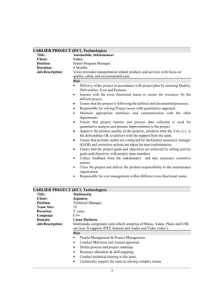 EARLIER PROJECT (HCL Technologies)
Title:
Client:
Automobile, Infotainment
Volvo.
Position: Senior Program Manager.
Duration:
Job Description:
6 Months.
Volvo provides transportation related products and services with focus on
quality, safety and environmental care.
Role
• Delivery of the project in accordance with project plan by ensuring Quality,
Deliverables, Cost and Features
• Interact with the cross functional teams to secure the resources for the
defined project.
• Ensure that the project is following the defined and documented processes.
• Responsible for solving Project issues with quantitative approach
• Maintain appropriate interfaces and communication with the other
departments.
• Ensure that project metrics and process data collected is used for
quantitative analysis and process improvements in the project.
• Approve the product quality of the projects, products after the Test, (i.e. is
the deliverables OK to deliver) with the support from the team.
• Ensure that periodic audits are conducted by the Quality assurance manager
(QAM) and corrective actions are taken for non-conformances.
• Ensure that the project goals and objectives are achieved by setting activity
goals and objectives with project team members
• Collect feedback from the stakeholders and take necessary corrective
actions
• Close the project and deliver the product responsibility to the maintenance
organization
• Responsible for cost management within different cross functional teams.
EARLIER PROJECT (HCL Technologies)
Title:
Client:
Multimedia
Japanese.
Position: Technical Manager.
Team Size: 18
Duration:
Language:
Domain:
Job Description:
3 years.
C++
Linux Platform
Multimedia component suits which comprise of Music, Video, Photo and USB
services. It supports IPTV features and Audio and Video codec’s
Role
• People Management & Project Management.
• Conduct Mid-term and Annual appraisal.
• Define process and project roadmap.
• Resource allocation & skill mapping.
• Conduct technical training to the team.
• Technically support the team in solving complex issues.
5
 