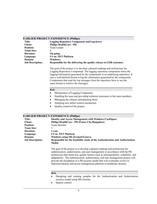 EARLIER PROJECT EXPERIENCE (Philips)
Title:
Client:
Logging Repository Component and Logviewer
Philips HealthCare - PII
Position: Team Leader
Team Size: 6
Duration:
Language:
Domain:
Job Description:
On going
C# on .NET Platform
Windows.
Responsible for the delivering the quality release to GXR customer.
The goal of the project is to develop a phased roadmap and architecture for
Logging Repository Component. The logging repository component stores the
logging information generated by the components in an underlying repository. It
uses a well-defined format to log the information generated by the components.
Components that read the log messages from the repository have to use the
same format to retrieve the messages.
Role
• Maintenance of Logging Component.
• Handling the team and providing technical assistance to the team members.
• Managing the releases and planning them.
• Adopting new defect control mechanism.
• Quality control of the project.
EARLIER PROJECT EXPERIENCE (Philips)
Title:
Client:
Identity and Access Management with Windows CardSpace
Philips HealthCare - PII (Foster City/Bangalore)
Position: Team Member
Team Size: 3
Duration:
Language:
Domain:
Job Description:
1 year
C# on .NET Platform
Windows using MS Zermatt/Geneva.
Responsible for the feasibility study of the Authentication and Authorization
Model.
The goal of the project is to develop a phased roadmap and architecture for
authentication, authorization, and user management in accordance with the PII
architecture that meets key quality metrics such as interoperability, scalability, and
adaptability. The authentication, authorization, and user management project will
provide the foundation of a PII security model that will eventually evolve to
federated identity and access management platform in healthcare domain.
Role
• Designing and creating samples for the Authentication and Authorization
security model using MS Zermatt.
• Quality control.
6
 