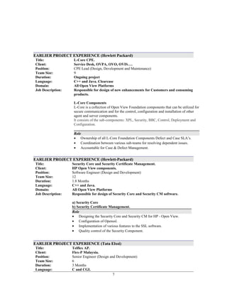 EARLIER PROJECT EXPERIENCE (Hewlett Packard)
Title:
Client:
L-Core CPE.
Service Desk, OVPA, OVO, OVIS….
Position: CPE Lead (Design, Development and Maintenance)
Team Size: 9
Duration:
Language:
Domain:
Job Description:
Ongoing project
C++ and Java. Clearcase
All Open View Platforms
Responsible for design of new enhancements for Customers and consuming
products.
L-Core Components
L-Core is a collection of Open View Foundation components that can be utilized for
secure communication and for the control, configuration and installation of other
agent and server components.
It consists of the sub-components: XPL, Security, BBC, Control, Deployment and
Configuration.
Role
• Ownership of all L-Core Foundation Components Defect and Case SLA’s.
• Coordination between various sub-teams for resolving dependent issues.
• Accountable for Case & Defect Management.
EARLIER PROJECT EXPERIENCE (Hewlett-Packard)
Title:
Client:
Security Core and Security Certificate Management.
HP Open View components.
Position: Software Engineer (Design and Development)
Team Size: 12
Duration:
Language:
Domain:
Job Description:
1.8 Months
C++ and Java.
All Open View Platforms
Responsible for design of Security Core and Security CM software.
a) Security Core
b) Security Certificate Management.
Role
• Designing the Security Core and Security CM for HP - Open View.
• Configuration of Openssl.
• Implementation of various features to the SSL software.
• Quality control of the Security Component.
EARLIER PROJECT EXPERIENCE (Tata Elxsi)
Title:
Client:
Telflex AP.
Flex-P Malaysia.
Position: Senior Engineer (Design and Development)
Team Size: 6
Duration:
Language:
3 Months
C and CGI.
7
 