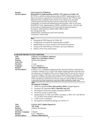 Domain:
Job Description:
Linux kernel 2.4.19 Platform
Responsible for implementation of IPSEC VPN software in Telflex AP.
RG VPN is a software solution that provides the IPSEC implementation with
almost all solutions expected from Virtual Private Network. RG VPN provides
high-performance standards based solution for providing secure encrypted
communications between Gateways and also remote hosts. It uses strong
cryptography to provide both authentication and encryption. Here we are using
FreeS/WAN; Linux implementation of IPSEC and IKE for Linux. The front-end
for the project is implemented in CGI. It provides the following features
Encryption: 3DES (168 bits), HMAC-MD5, HMAC-SHA1.
Key management: IKE.
Authentication: Preshared key and X.509 certificate.
Connections: Tunnel mode.
Role
• Designing the VPN Gateway for Telflex AP.
• Configuration of FreeS/WAN implementation of IPSEC.
• Implementation of various features to the FreeS/WAN software.
• Testing of the VPN Software at Windows and Linux Platforms.
• Quality control of the whole project.
EARLIER PROJECTS (ITI LIMITED)
Title:
Client:
E-SEAL CA (Certificate Authority)
Indian Navy and Indian Airforce.
Position: Software Development.
Team Size: 4
Duration:
Language:
Domain:
Job Description:
1.5 year.
C, C++ and VC++.
Windows 2000 Platform
E-SEAL CA is a standalone package provides, almost all solutions expected from
Certificate Authority (CA). It starts with random number generation and ends up in
providing user with number of files such as Master Data File, private key of user to
be stored in floppy, USB token, smart card, certificate directory containing all the
public key certificates generated using E-SEAL CA, Certificate Revocation List
(CRL), pertaining to particular user and also utility for storing MDF by encrypting
it and retrieving when required by using Store MDF and Browse MDF tools.
Role
Development of Modules.
• Public key algorithms RSA-1024 and RSA-2048 for Digital Signature.
• Symmetric key algorithms DES, Triple DES and AES.
• Development of password module according to PKCS#5.
• Private key storage in Smart Cards.
• Implementation of EME and EMSA according to IEEE-1363 and PKCS#1
V2.1 for RSA-1024 and RSA-2048 messages.
• X.509 version 3 certificates.
• Development of Installation package for E-SEAL CA.
Title: E-SEAL SIGN. (Digital Signatures)
Client: TEC India.
Position: Software Development
Team Size: 1
Duration: Language:
Domain:
Job Description:
6 Months
C, C++ and VC++.
Windows 2000 Platform
8
 