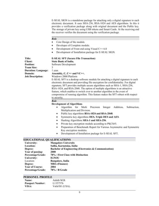 E-SEAL SIGN is a standalone package for attaching only a digital signature to each
electronic document. It uses SHA-256, RSA-1024 and AES algorithms. In this it
provides a verification package along with original document and the Public key.
The storage of private key using USB tokens and Smart Cards. At the receiving end
the receiver verifies the document using the verification package.
Role
• Core Design of the module.
• Developer of Complete module.
• Development of Front end using Visual C++ 6.0
• Development of Installation package for E-SEAL SIGN.
Title: E-SEAL SFT (Secure File Transaction)
Client: State Bank of India.
Position: Software Development
Team Size: 5
Duration: Language:
Domain:
Job Description:
1 year.
Assembly, C, C++ and VC++.
Windows 2000 Platform
E-SEAL SFT is a desktop software module for attaching a digital signature to each
electronic document and providing file encryption for confidentiality. For digital
signature, SFT provides multiple secure algorithms such as SHA-1, SHA-256,
RSA-1024, and RSA-2048. The option of multiple algorithms is an attractive
feature, which enables to switch over to another algorithm in the event of
compromise of running algorithm. This feature makes the SFT robust with respect
to security.
Role
Development of Algorithms
• Algorithm for Multi Precision Integer Addition, Subtraction,
Multiplication and Division.
• Public key algorithms RSA-1024 and RSA-2048.
• Symmetric key algorithms DES, Triple DES and AES.
• Hashing Algorithms SHA-1 and SHA-256.
• Private key encryption module according to PKCS#5.
• Preparation of Benchmark Report for Various Asymmetric and Symmetric
Key encryption modules.
• Development of Installation package for E-SEAL SFT.
EDUCATIONAL QUALIFICATIONS
University: Mangalore University
Location: Sullia, Karnataka, India
Degree: Bachelor of Engineering (Electronics & Communication)
Year of passing:
Percentage/Grade:
University:
Location:
Degree:
Year of Course:
2000
78% / First Class with Distinction
IGNOU
Bangalore, India
MBA (Finance)
2004
Percentage/Grade: 78% / B Grade
PERSONEL PROFILE
Name: Ashith M.B.
Passport Number:
VISA:
L1357576
Valid B1 (USA).
9
 