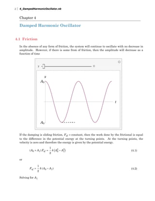 Chapter 4
Damped Harmonic Oscillator
4.1 Friction
In the absence of any form of friction, the system will continue to oscillate with no decrease in
amplitude. However, if there is some from of friction, then the amplitude will decrease as a
function of time
g
t
A0
A0
x
If the damping is sliding friction, Fsf = constant, then the work done by the frictional is equal
to the difference in the potential energy at the turning points. At the turning points, the
velocity is zero and therefore the energy is given by the potential energy.
(4.1)HA0 + A1L Fsf =
1
2
k IA0
2
- A1
2
M
or
(4.2)Fsf =
1
2
k HA0 - A1L
Solving for A1
2 4_DampedHarmonicOscillator.nb
 