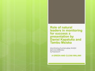 Role of natural
leaders in monitoring
for success a
presentation by
Daniel Kapatuka and
Tambu Msiska
Monitoring Sustainable WASH
Service Delivery
Symposium
A GREEN AND CLEAN MALAWI
 