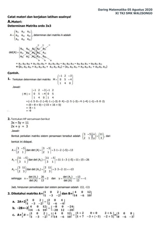 Daring Matematika 05 Agustus 2020
XI TKJ SMK WALISONGO
Catat materi dan kerjakan latihan soalnya!
A.Materi:
Determinan Matriks ordo 3x3
Contoh.
1.
2. Tentukan HP persamaan berikut
3. Diketahui matriks A=[
𝟏 𝟎 𝟐
𝟏 −𝟑 −𝟐
] dan B=[
𝟒 𝟎 𝟏𝟐
𝟏𝟒 −𝟔 𝟏𝟎
]
a. 2A=2[
𝟏 𝟎 𝟐
𝟏 −𝟑 −𝟐
] = [
𝟐 𝟎 𝟒
𝟐 −𝟔 −𝟒
]
b. -2B=-2[
𝟒 𝟎 𝟏𝟐
𝟏𝟒 −𝟔 𝟏𝟎
] = [
−𝟖 𝟎 −𝟐𝟒
−𝟐𝟖 𝟏𝟐 −𝟐𝟎
]
c. A+
𝟏
𝟐
𝑩 = [
𝟏 𝟎 𝟐
𝟏 −𝟑 −𝟐
] +
𝟏
𝟐
[
𝟒 𝟎 𝟏𝟐
𝟏𝟒 −𝟔 𝟏𝟎
] = [
𝟏 + 𝟐 𝟎 + 𝟎 𝟐 + 𝟔
𝟏 + 𝟕 −𝟑 + (−𝟑) −𝟐 + 𝟓
]=[
𝟑 𝟎 𝟖
𝟖 −𝟔 −𝟑
]
 