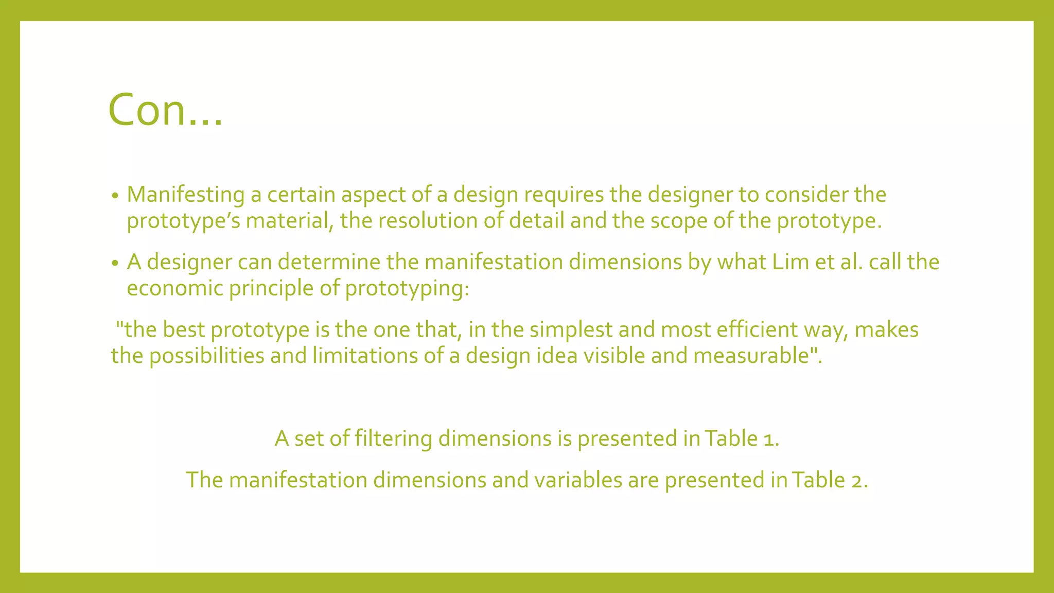 Con...
• Manifesting a certain aspect of a design requires the designer to consider the
prototype’s material, the resolution of detail and the scope of the prototype.
• A designer can determine the manifestation dimensions by what Lim et al. call the
economic principle of prototyping:
"the best prototype is the one that, in the simplest and most efficient way, makes
the possibilities and limitations of a design idea visible and measurable".
A set of filtering dimensions is presented inTable 1.
The manifestation dimensions and variables are presented inTable 2.
 