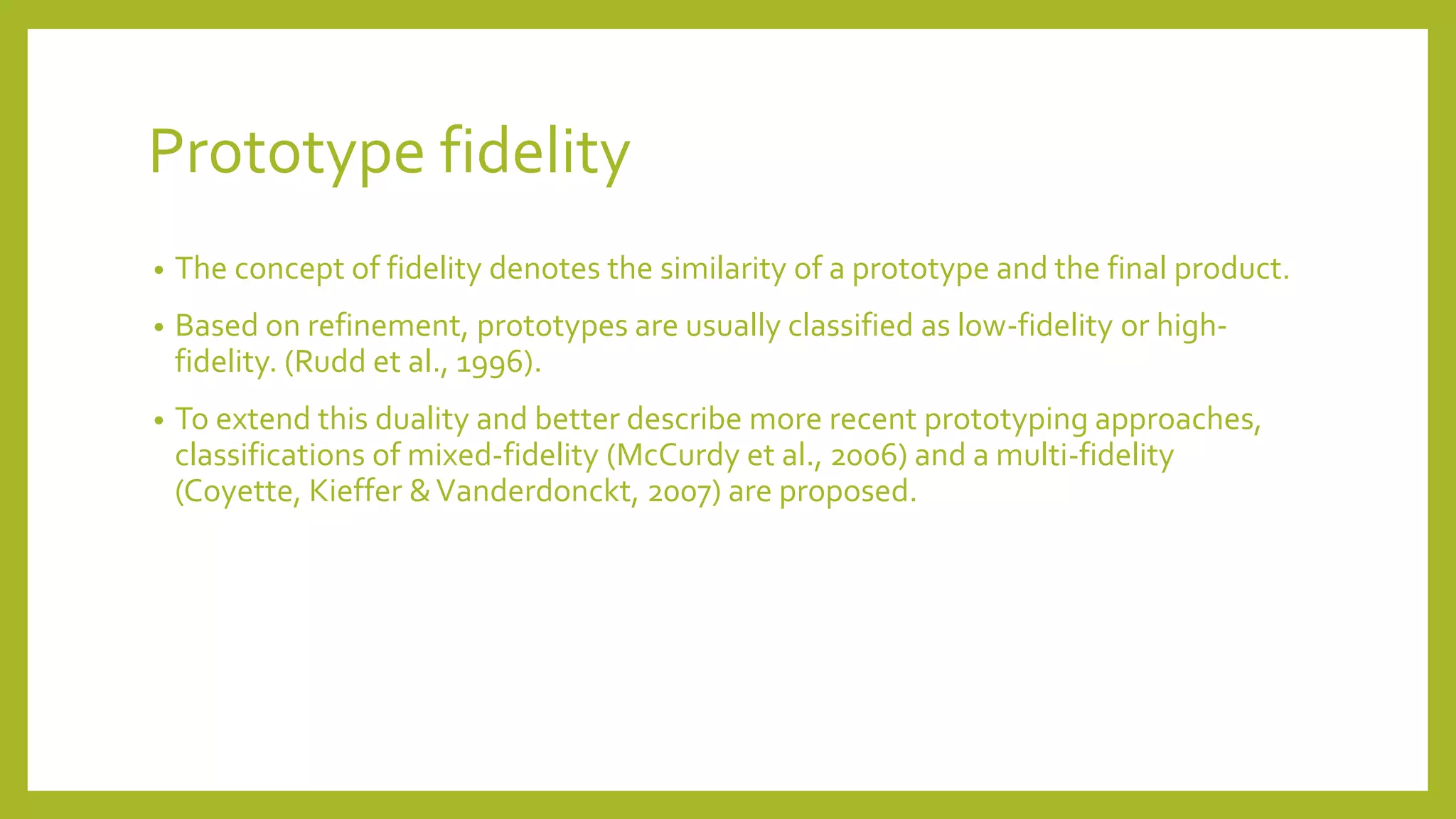 Prototype fidelity
• The concept of fidelity denotes the similarity of a prototype and the final product.
• Based on refinement, prototypes are usually classified as low-fidelity or high-
fidelity. (Rudd et al., 1996).
• To extend this duality and better describe more recent prototyping approaches,
classifications of mixed-fidelity (McCurdy et al., 2006) and a multi-fidelity
(Coyette, Kieffer &Vanderdonckt, 2007) are proposed.
 