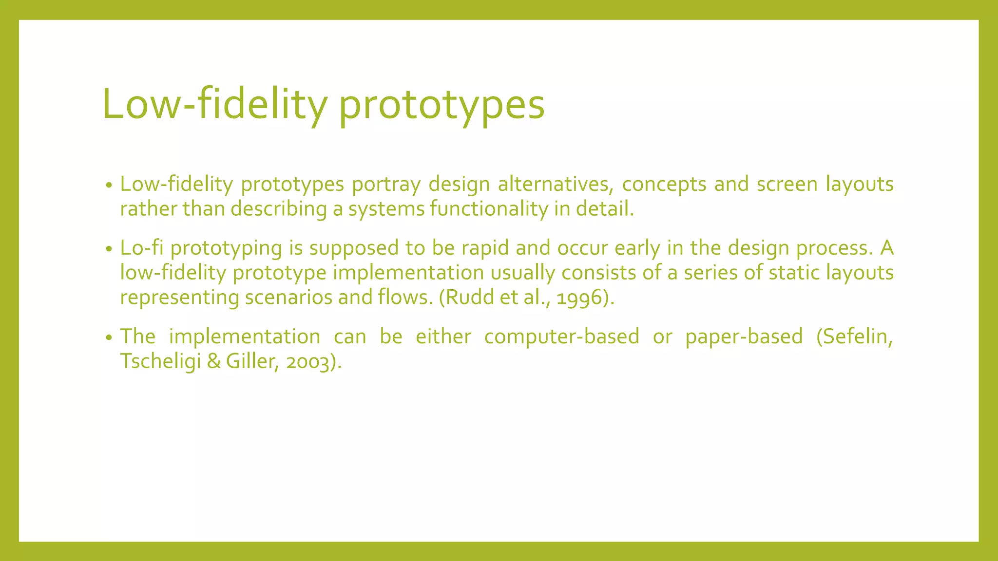 Low-fidelity prototypes
• Low-fidelity prototypes portray design alternatives, concepts and screen layouts
rather than describing a systems functionality in detail.
• Lo-fi prototyping is supposed to be rapid and occur early in the design process. A
low-fidelity prototype implementation usually consists of a series of static layouts
representing scenarios and flows. (Rudd et al., 1996).
• The implementation can be either computer-based or paper-based (Sefelin,
Tscheligi & Giller, 2003).
 