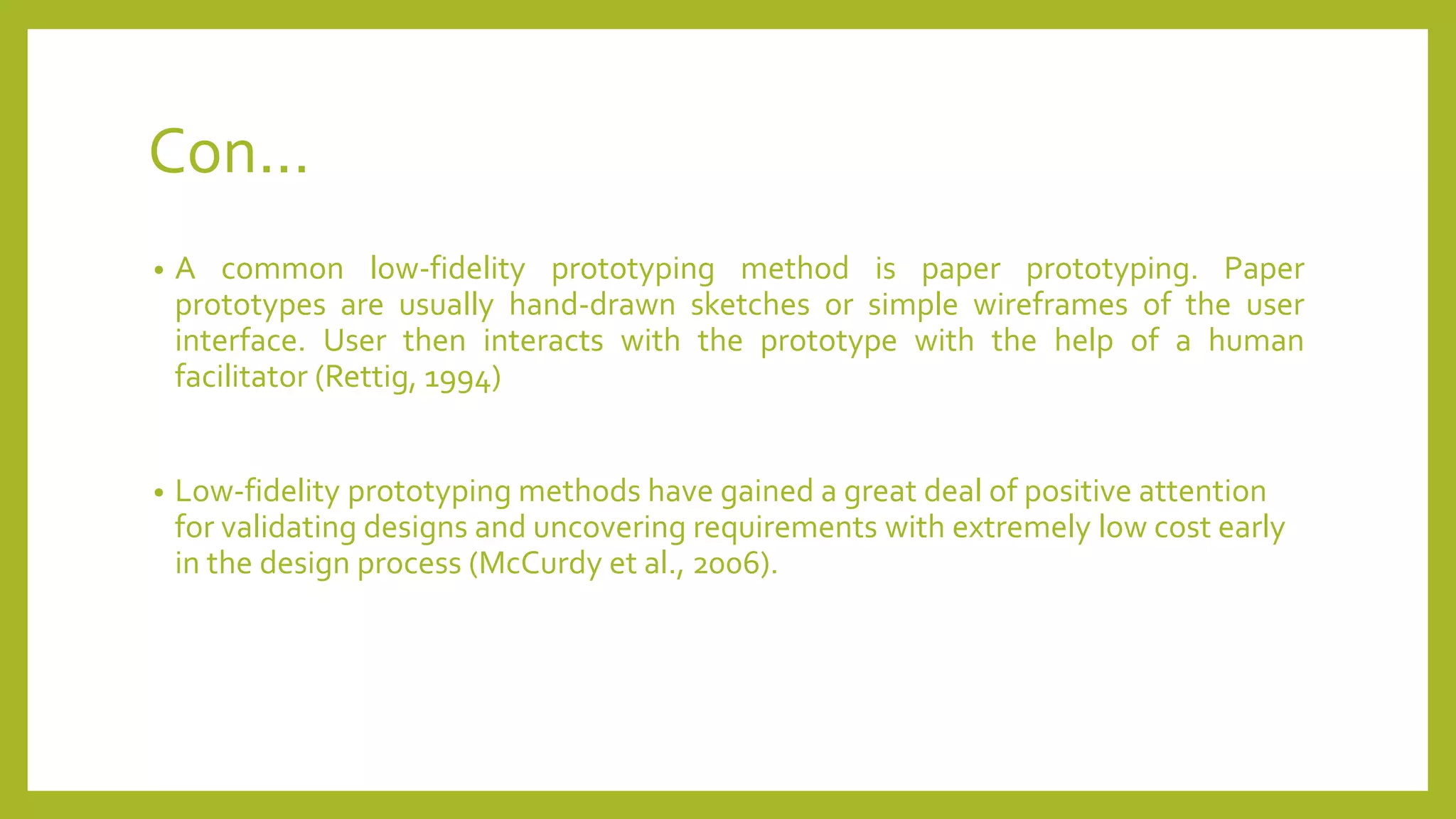 Con...
• A common low-fidelity prototyping method is paper prototyping. Paper
prototypes are usually hand-drawn sketches or simple wireframes of the user
interface. User then interacts with the prototype with the help of a human
facilitator (Rettig, 1994)
• Low-fidelity prototyping methods have gained a great deal of positive attention
for validating designs and uncovering requirements with extremely low cost early
in the design process (McCurdy et al., 2006).
 