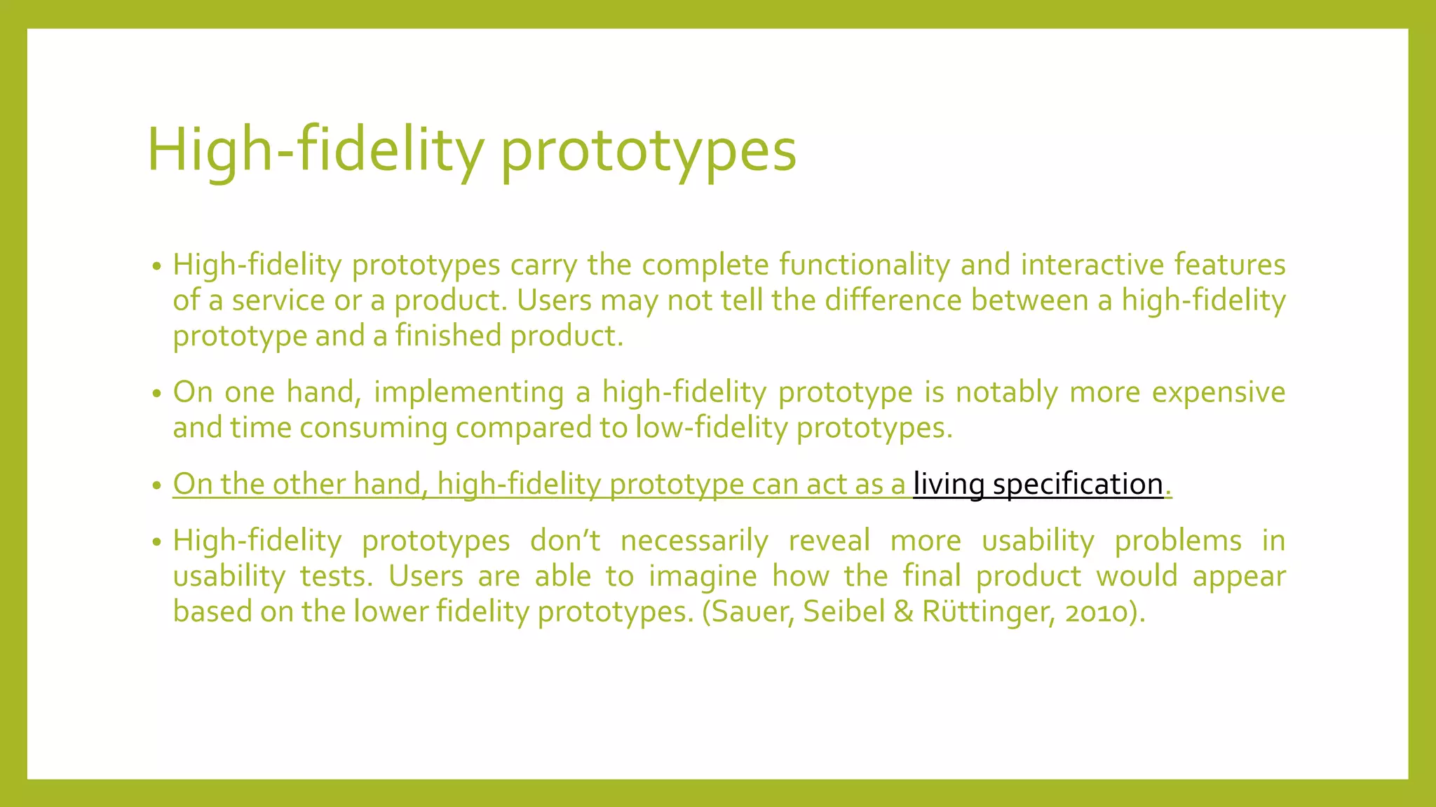 High-fidelity prototypes
• High-fidelity prototypes carry the complete functionality and interactive features
of a service or a product. Users may not tell the difference between a high-fidelity
prototype and a finished product.
• On one hand, implementing a high-fidelity prototype is notably more expensive
and time consuming compared to low-fidelity prototypes.
• On the other hand, high-fidelity prototype can act as a living specification.
• High-fidelity prototypes don’t necessarily reveal more usability problems in
usability tests. Users are able to imagine how the final product would appear
based on the lower fidelity prototypes. (Sauer, Seibel & Rüttinger, 2010).
 