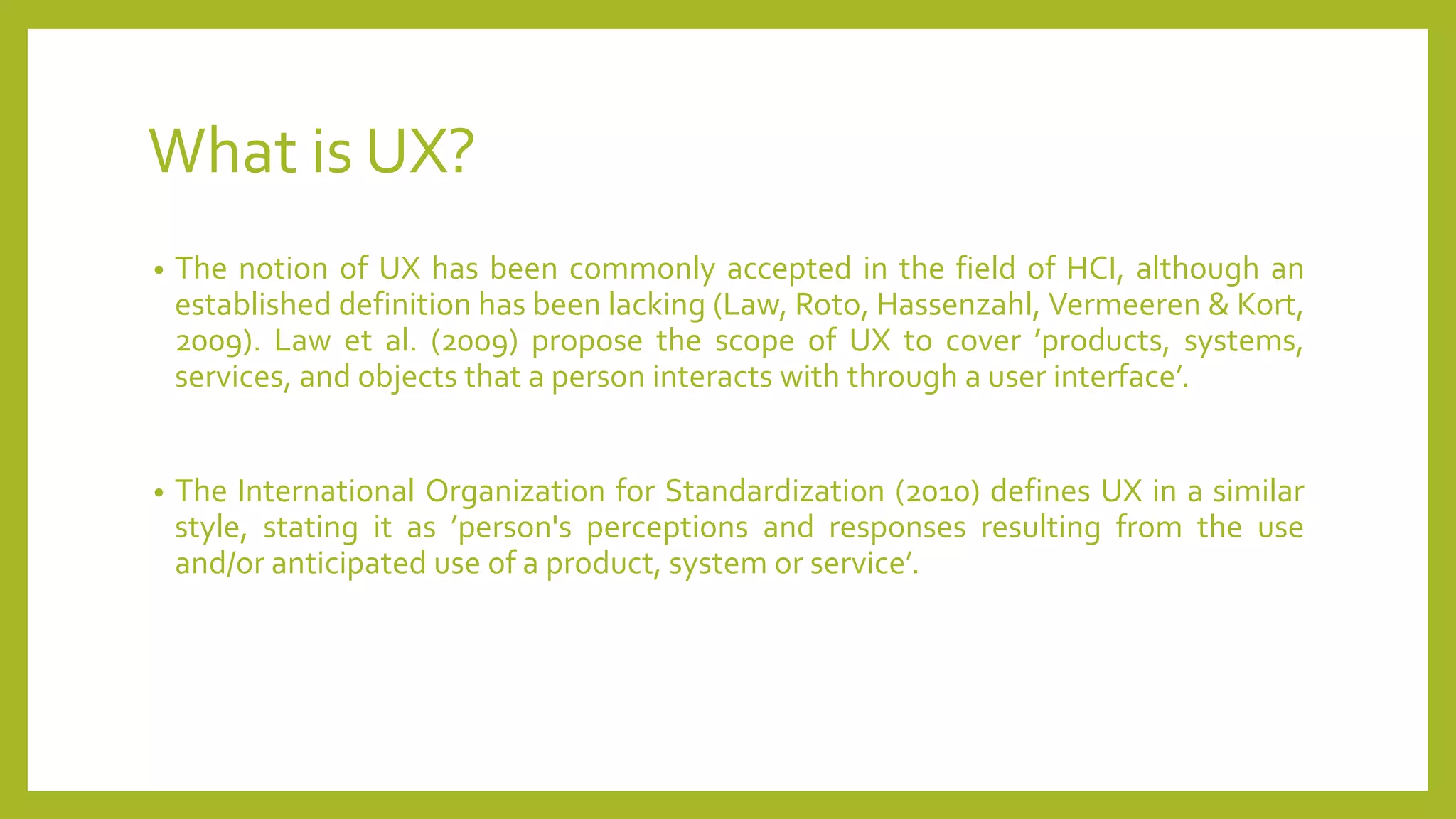 What is UX?
• The notion of UX has been commonly accepted in the field of HCI, although an
established definition has been lacking (Law, Roto, Hassenzahl, Vermeeren & Kort,
2009). Law et al. (2009) propose the scope of UX to cover ’products, systems,
services, and objects that a person interacts with through a user interface’.
• The International Organization for Standardization (2010) defines UX in a similar
style, stating it as ’person's perceptions and responses resulting from the use
and/or anticipated use of a product, system or service’.
 
