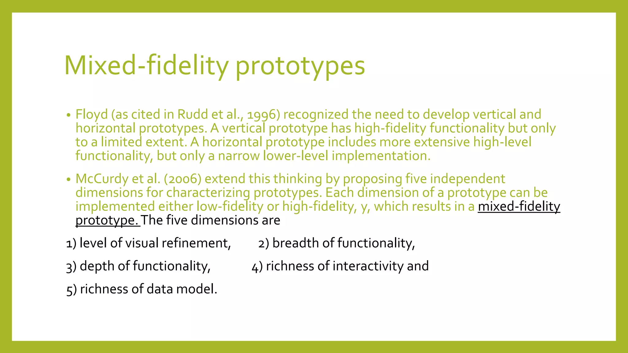 Mixed-fidelity prototypes
• Floyd (as cited in Rudd et al., 1996) recognized the need to develop vertical and
horizontal prototypes.A vertical prototype has high-fidelity functionality but only
to a limited extent. A horizontal prototype includes more extensive high-level
functionality, but only a narrow lower-level implementation.
• McCurdy et al. (2006) extend this thinking by proposing five independent
dimensions for characterizing prototypes. Each dimension of a prototype can be
implemented either low-fidelity or high-fidelity, y, which results in a mixed-fidelity
prototype.The five dimensions are
1) level of visual refinement, 2) breadth of functionality,
3) depth of functionality, 4) richness of interactivity and
5) richness of data model.
 