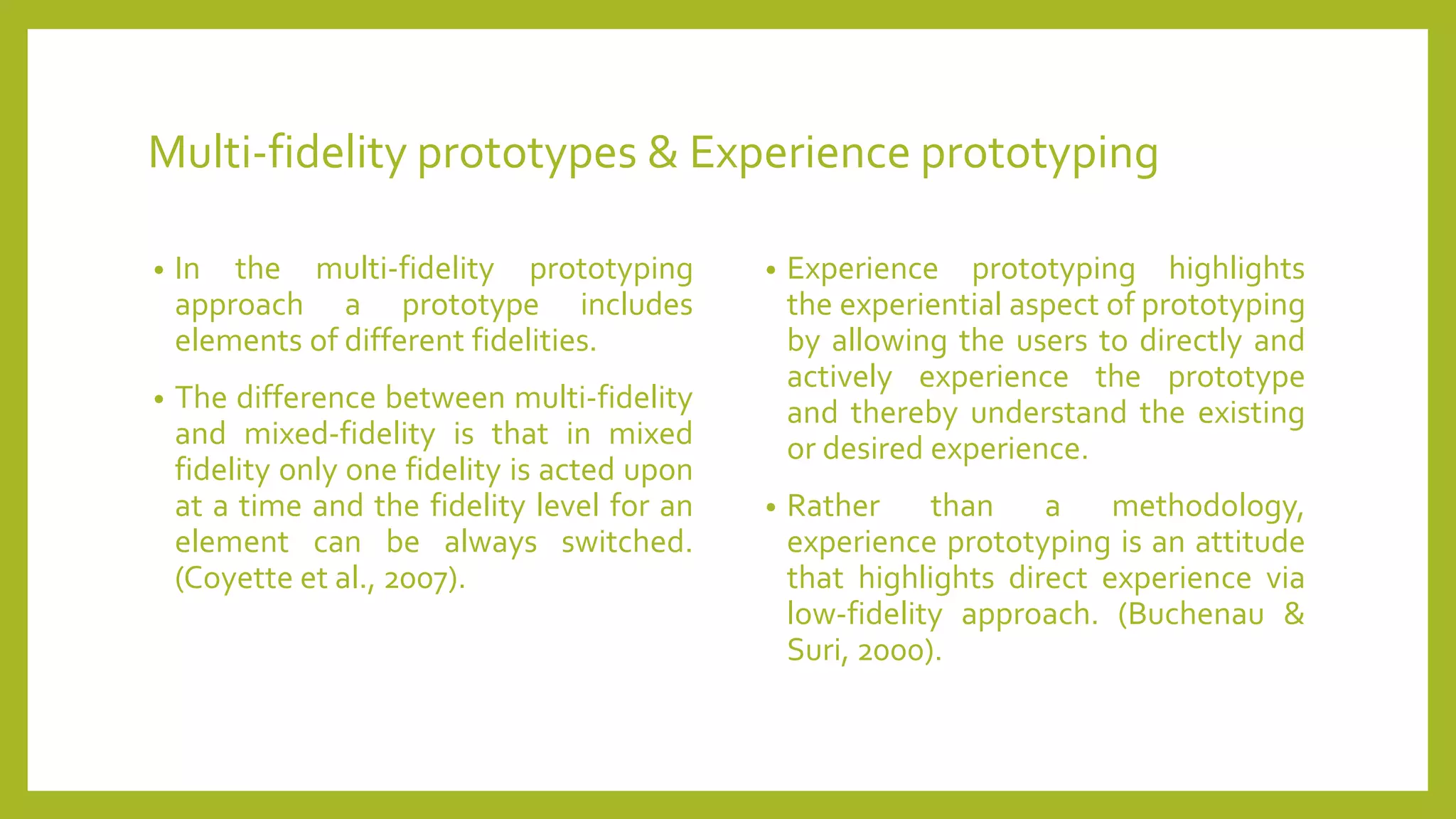Multi-fidelity prototypes & Experience prototyping
• In the multi-fidelity prototyping
approach a prototype includes
elements of different fidelities.
• The difference between multi-fidelity
and mixed-fidelity is that in mixed
fidelity only one fidelity is acted upon
at a time and the fidelity level for an
element can be always switched.
(Coyette et al., 2007).
• Experience prototyping highlights
the experiential aspect of prototyping
by allowing the users to directly and
actively experience the prototype
and thereby understand the existing
or desired experience.
• Rather than a methodology,
experience prototyping is an attitude
that highlights direct experience via
low-fidelity approach. (Buchenau &
Suri, 2000).
 