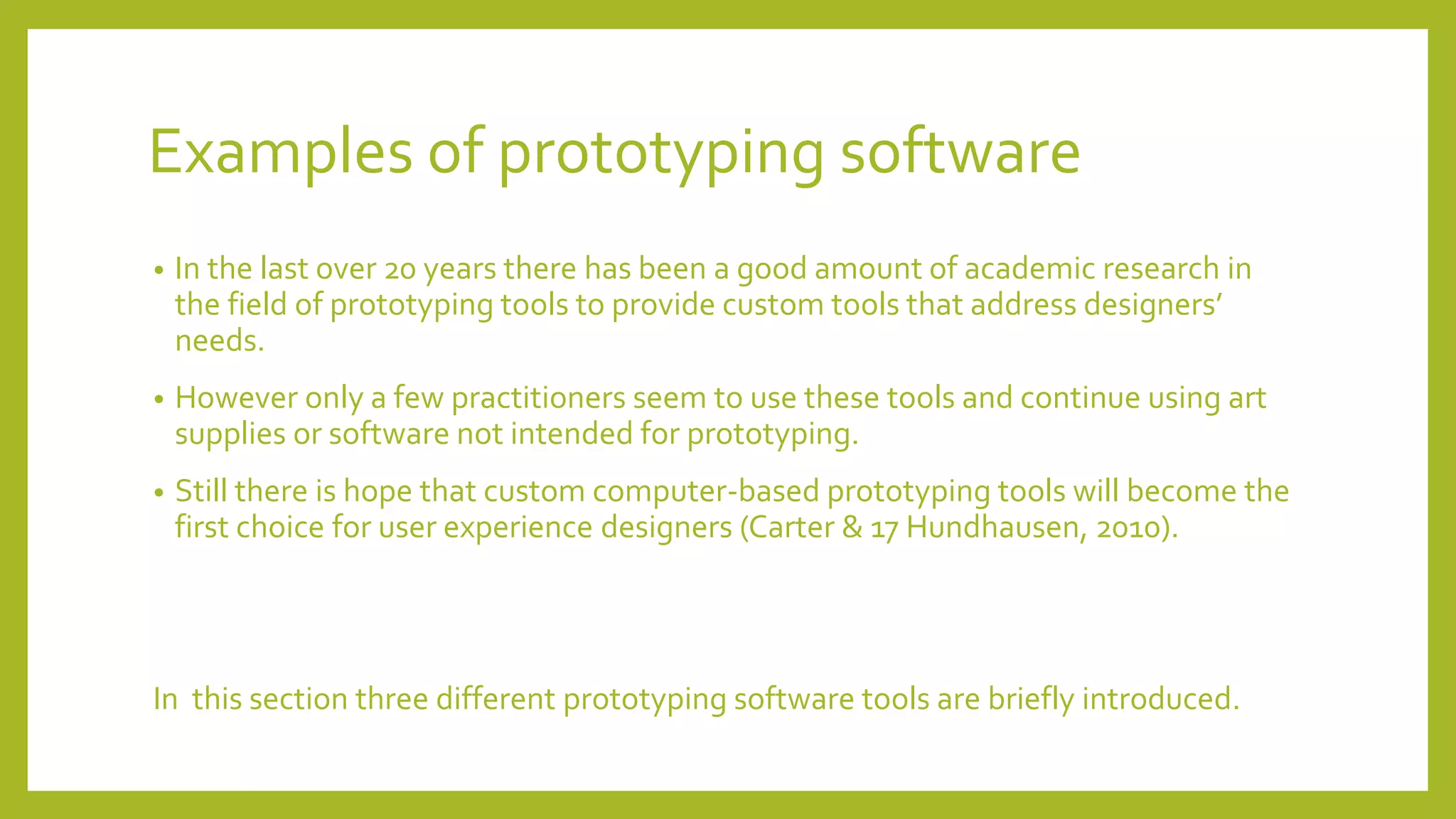 Examples of prototyping software
• In the last over 20 years there has been a good amount of academic research in
the field of prototyping tools to provide custom tools that address designers’
needs.
• However only a few practitioners seem to use these tools and continue using art
supplies or software not intended for prototyping.
• Still there is hope that custom computer-based prototyping tools will become the
first choice for user experience designers (Carter & 17 Hundhausen, 2010).
In this section three different prototyping software tools are briefly introduced.
 