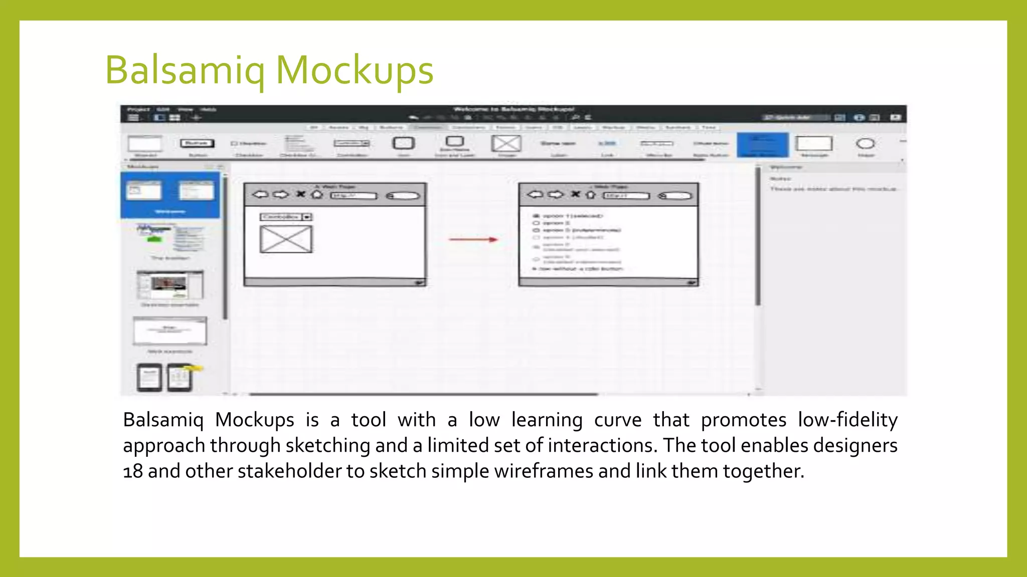 Balsamiq Mockups
Balsamiq Mockups is a tool with a low learning curve that promotes low-fidelity
approach through sketching and a limited set of interactions. The tool enables designers
18 and other stakeholder to sketch simple wireframes and link them together.
 