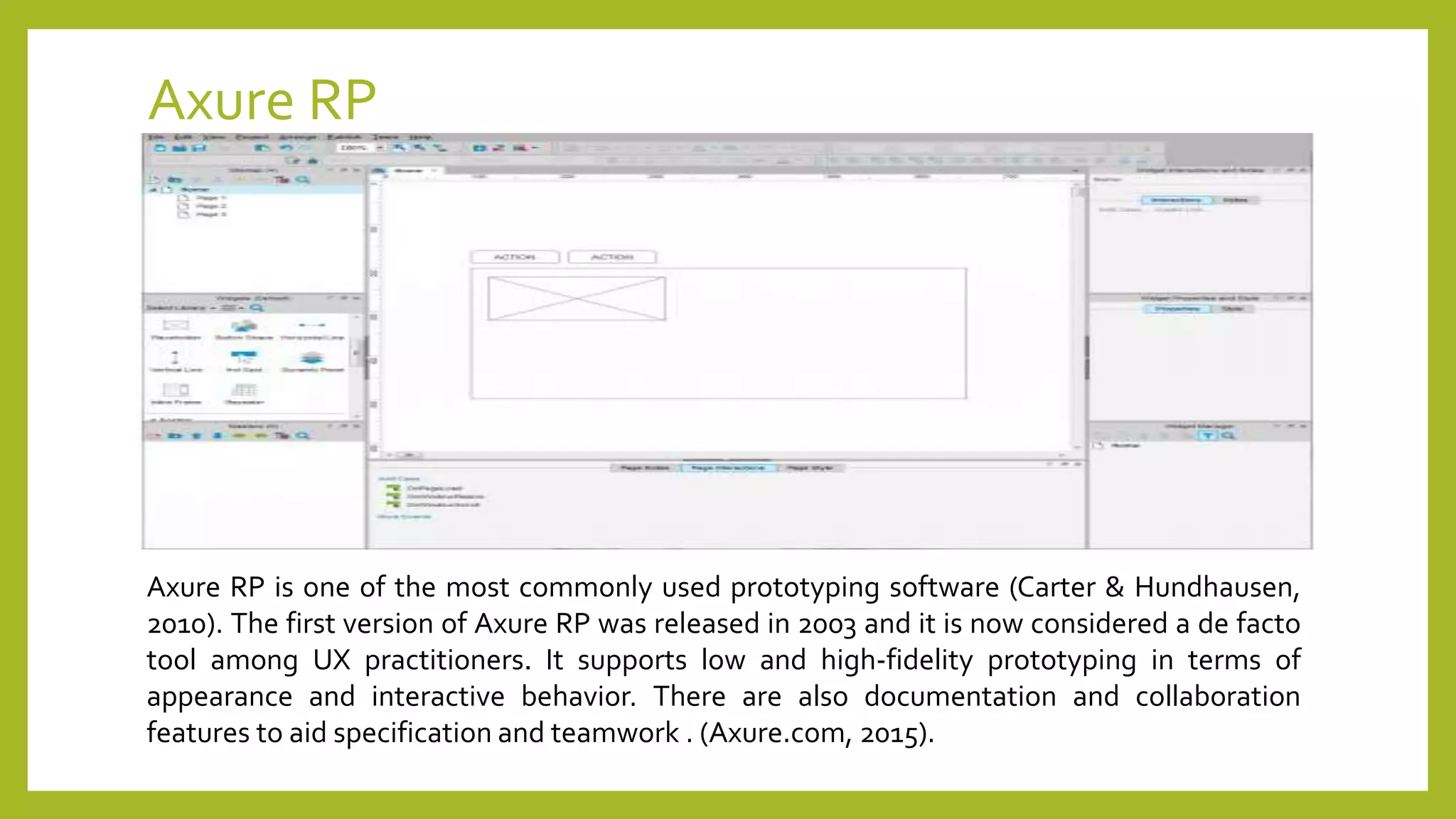 Axure RP
Axure RP is one of the most commonly used prototyping software (Carter & Hundhausen,
2010). The first version of Axure RP was released in 2003 and it is now considered a de facto
tool among UX practitioners. It supports low and high-fidelity prototyping in terms of
appearance and interactive behavior. There are also documentation and collaboration
features to aid specification and teamwork . (Axure.com, 2015).
 